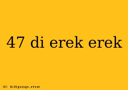 47 Di Erek Erek