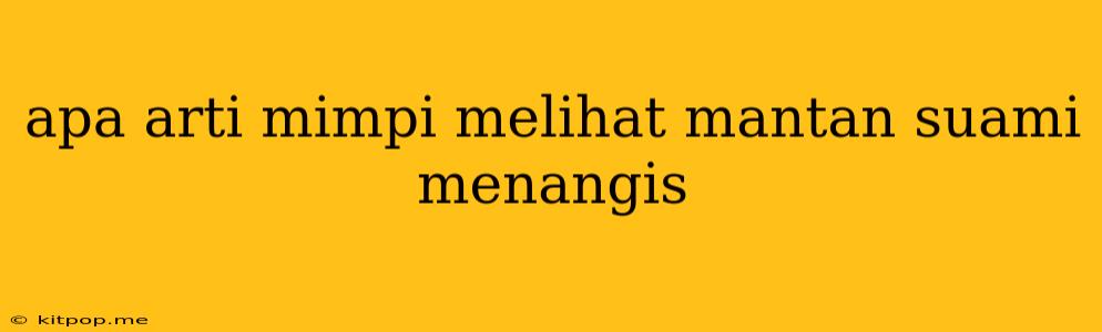 Apa Arti Mimpi Melihat Mantan Suami Menangis