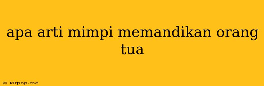 Apa Arti Mimpi Memandikan Orang Tua