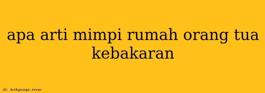 Apa Arti Mimpi Rumah Orang Tua Kebakaran