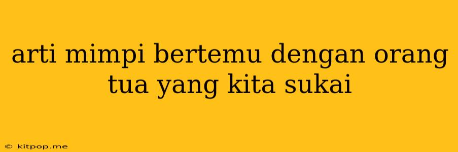 Arti Mimpi Bertemu Dengan Orang Tua Yang Kita Sukai