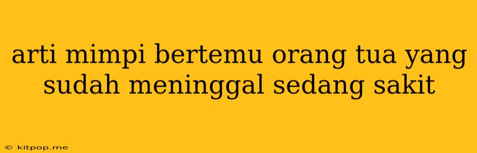 Arti Mimpi Bertemu Orang Tua Yang Sudah Meninggal Sedang Sakit