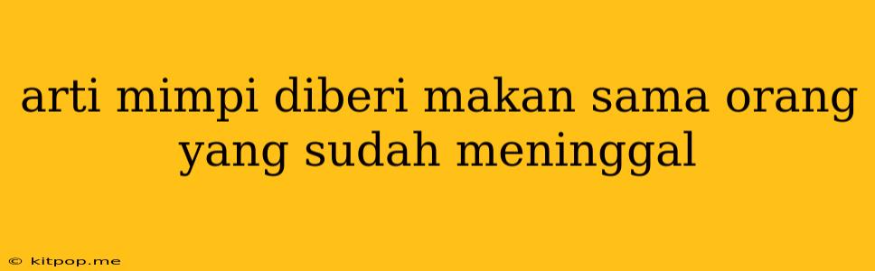 Arti Mimpi Diberi Makan Sama Orang Yang Sudah Meninggal