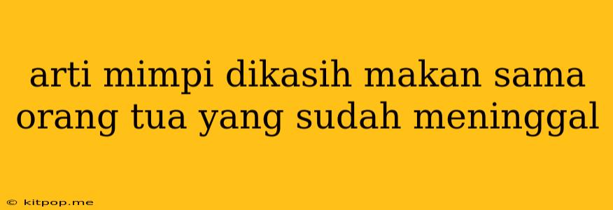 Arti Mimpi Dikasih Makan Sama Orang Tua Yang Sudah Meninggal