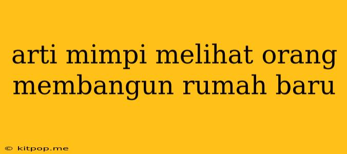 Arti Mimpi Melihat Orang Membangun Rumah Baru