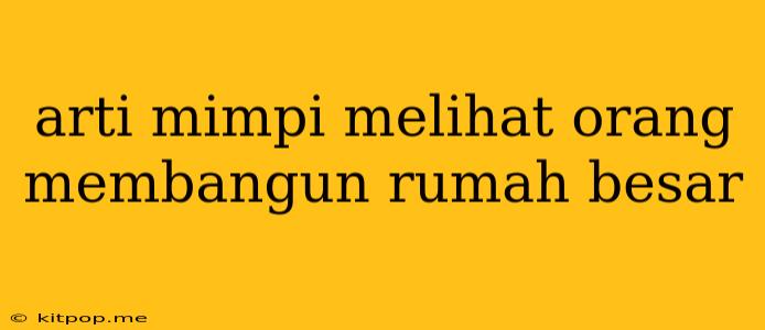 Arti Mimpi Melihat Orang Membangun Rumah Besar