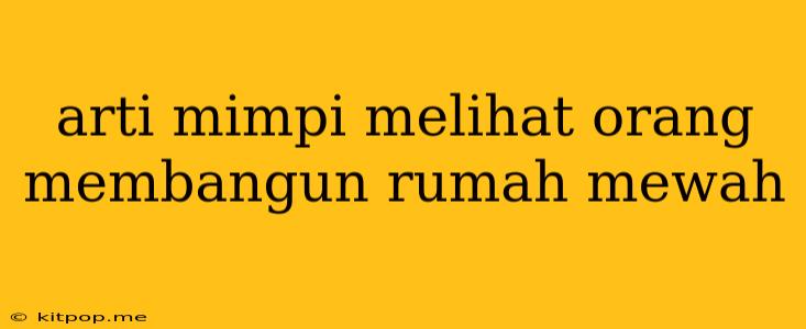 Arti Mimpi Melihat Orang Membangun Rumah Mewah