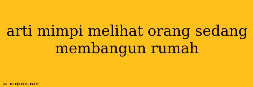 Arti Mimpi Melihat Orang Sedang Membangun Rumah