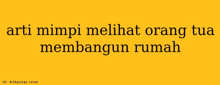 Arti Mimpi Melihat Orang Tua Membangun Rumah