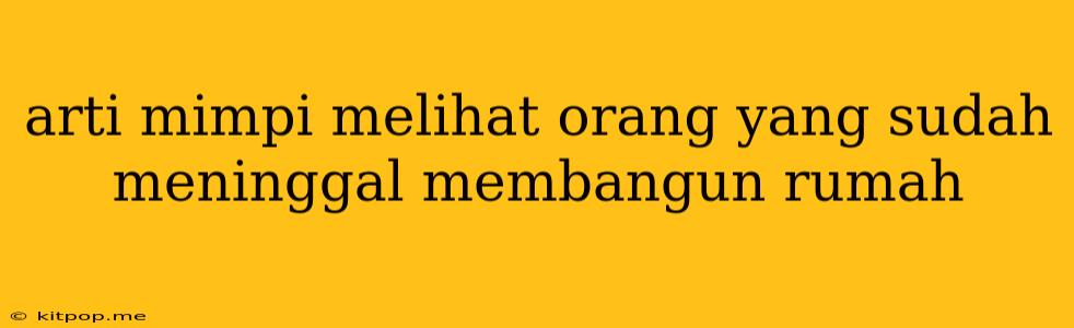 Arti Mimpi Melihat Orang Yang Sudah Meninggal Membangun Rumah