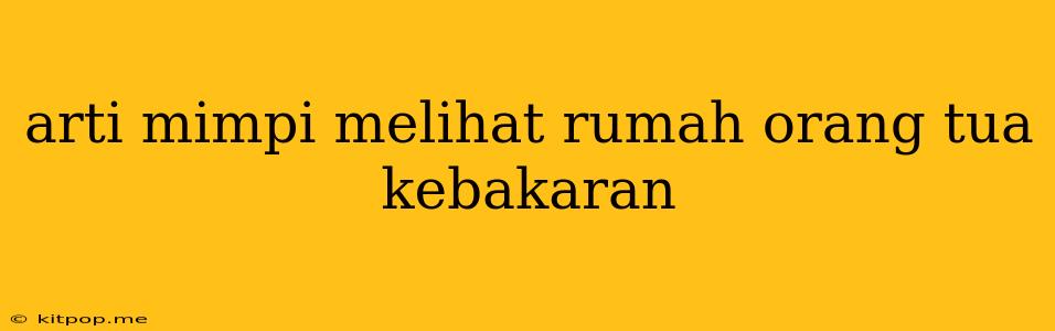 Arti Mimpi Melihat Rumah Orang Tua Kebakaran