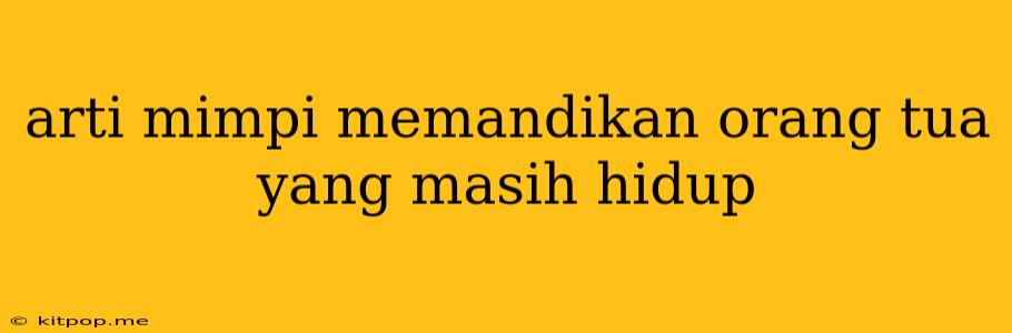 Arti Mimpi Memandikan Orang Tua Yang Masih Hidup