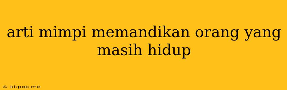 Arti Mimpi Memandikan Orang Yang Masih Hidup