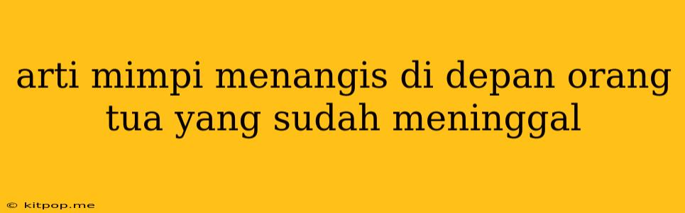 Arti Mimpi Menangis Di Depan Orang Tua Yang Sudah Meninggal