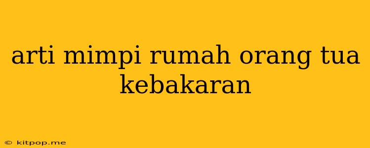 Arti Mimpi Rumah Orang Tua Kebakaran