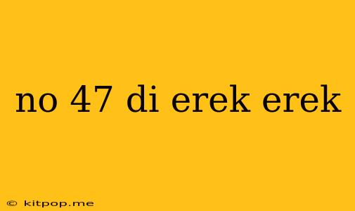 No 47 Di Erek Erek